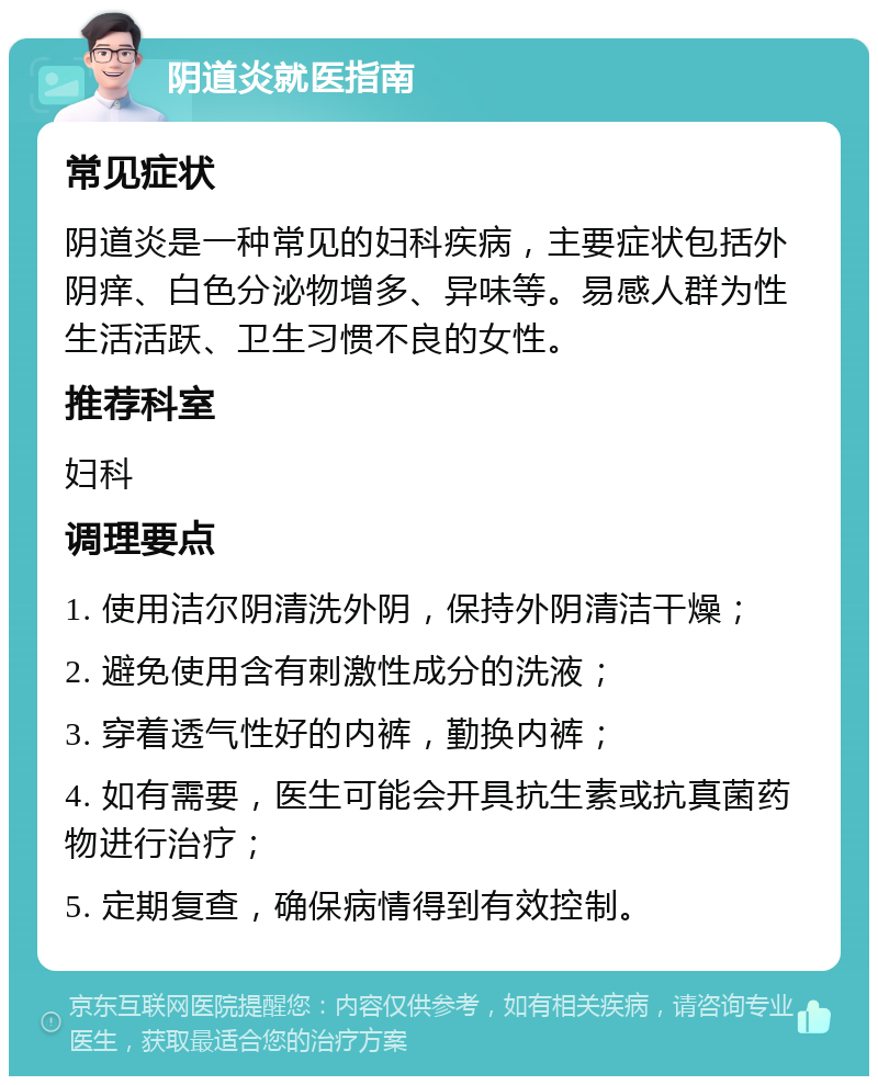 阴道炎就医指南 常见症状 阴道炎是一种常见的妇科疾病，主要症状包括外阴痒、白色分泌物增多、异味等。易感人群为性生活活跃、卫生习惯不良的女性。 推荐科室 妇科 调理要点 1. 使用洁尔阴清洗外阴，保持外阴清洁干燥； 2. 避免使用含有刺激性成分的洗液； 3. 穿着透气性好的内裤，勤换内裤； 4. 如有需要，医生可能会开具抗生素或抗真菌药物进行治疗； 5. 定期复查，确保病情得到有效控制。