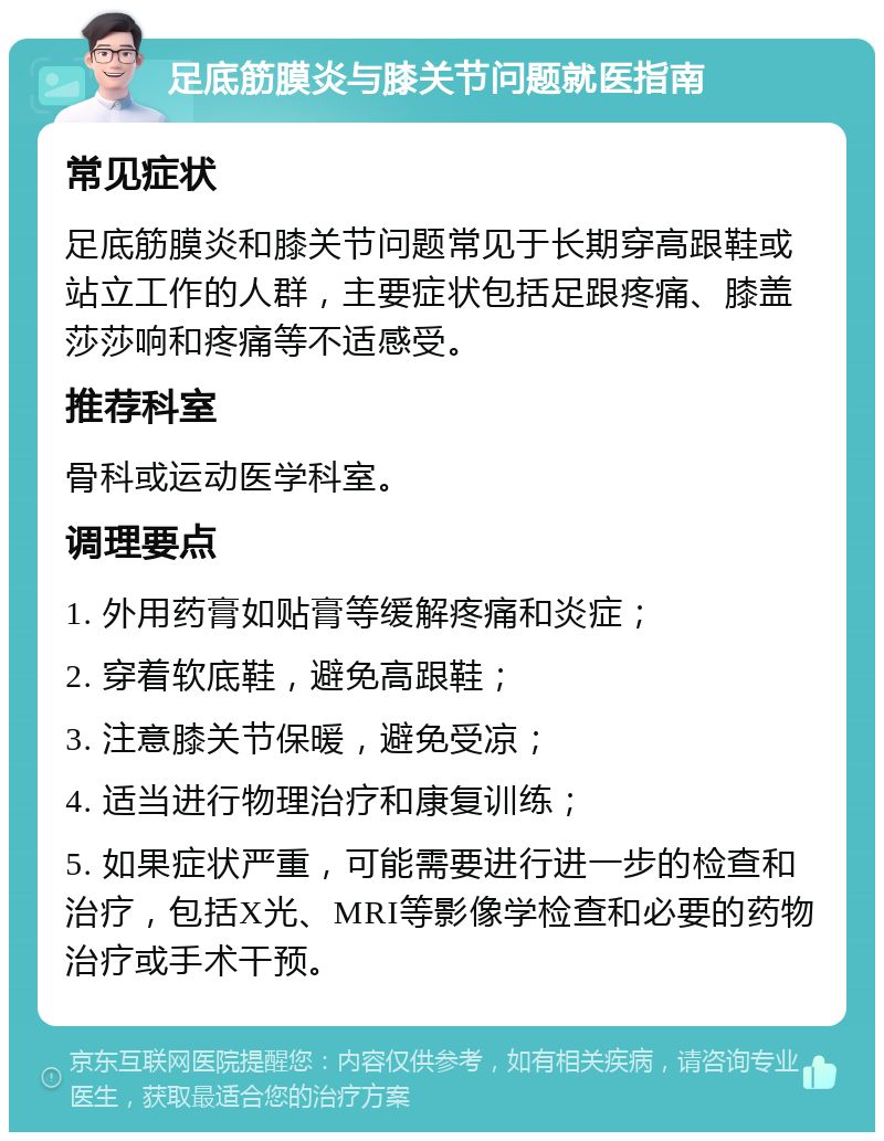 足底筋膜炎与膝关节问题就医指南 常见症状 足底筋膜炎和膝关节问题常见于长期穿高跟鞋或站立工作的人群，主要症状包括足跟疼痛、膝盖莎莎响和疼痛等不适感受。 推荐科室 骨科或运动医学科室。 调理要点 1. 外用药膏如贴膏等缓解疼痛和炎症； 2. 穿着软底鞋，避免高跟鞋； 3. 注意膝关节保暖，避免受凉； 4. 适当进行物理治疗和康复训练； 5. 如果症状严重，可能需要进行进一步的检查和治疗，包括X光、MRI等影像学检查和必要的药物治疗或手术干预。