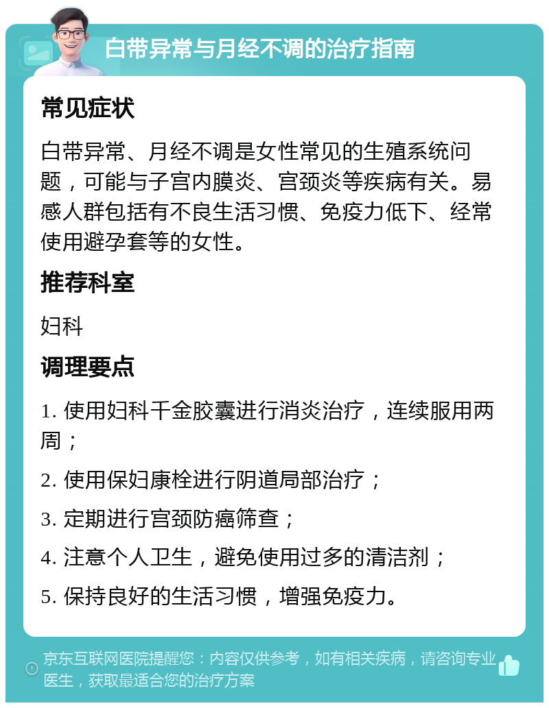 白带异常与月经不调的治疗指南 常见症状 白带异常、月经不调是女性常见的生殖系统问题，可能与子宫内膜炎、宫颈炎等疾病有关。易感人群包括有不良生活习惯、免疫力低下、经常使用避孕套等的女性。 推荐科室 妇科 调理要点 1. 使用妇科千金胶囊进行消炎治疗，连续服用两周； 2. 使用保妇康栓进行阴道局部治疗； 3. 定期进行宫颈防癌筛查； 4. 注意个人卫生，避免使用过多的清洁剂； 5. 保持良好的生活习惯，增强免疫力。