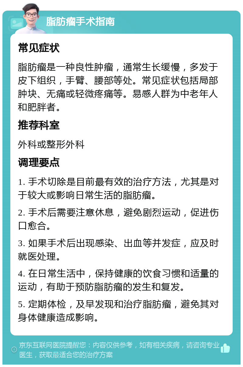 脂肪瘤手术指南 常见症状 脂肪瘤是一种良性肿瘤，通常生长缓慢，多发于皮下组织，手臂、腰部等处。常见症状包括局部肿块、无痛或轻微疼痛等。易感人群为中老年人和肥胖者。 推荐科室 外科或整形外科 调理要点 1. 手术切除是目前最有效的治疗方法，尤其是对于较大或影响日常生活的脂肪瘤。 2. 手术后需要注意休息，避免剧烈运动，促进伤口愈合。 3. 如果手术后出现感染、出血等并发症，应及时就医处理。 4. 在日常生活中，保持健康的饮食习惯和适量的运动，有助于预防脂肪瘤的发生和复发。 5. 定期体检，及早发现和治疗脂肪瘤，避免其对身体健康造成影响。