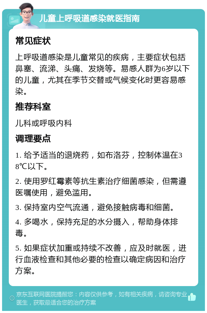 儿童上呼吸道感染就医指南 常见症状 上呼吸道感染是儿童常见的疾病，主要症状包括鼻塞、流涕、头痛、发烧等。易感人群为6岁以下的儿童，尤其在季节交替或气候变化时更容易感染。 推荐科室 儿科或呼吸内科 调理要点 1. 给予适当的退烧药，如布洛芬，控制体温在38℃以下。 2. 使用罗红霉素等抗生素治疗细菌感染，但需遵医嘱使用，避免滥用。 3. 保持室内空气流通，避免接触病毒和细菌。 4. 多喝水，保持充足的水分摄入，帮助身体排毒。 5. 如果症状加重或持续不改善，应及时就医，进行血液检查和其他必要的检查以确定病因和治疗方案。