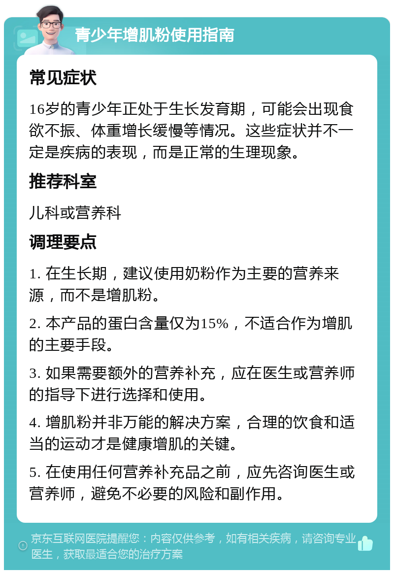 青少年增肌粉使用指南 常见症状 16岁的青少年正处于生长发育期，可能会出现食欲不振、体重增长缓慢等情况。这些症状并不一定是疾病的表现，而是正常的生理现象。 推荐科室 儿科或营养科 调理要点 1. 在生长期，建议使用奶粉作为主要的营养来源，而不是增肌粉。 2. 本产品的蛋白含量仅为15%，不适合作为增肌的主要手段。 3. 如果需要额外的营养补充，应在医生或营养师的指导下进行选择和使用。 4. 增肌粉并非万能的解决方案，合理的饮食和适当的运动才是健康增肌的关键。 5. 在使用任何营养补充品之前，应先咨询医生或营养师，避免不必要的风险和副作用。