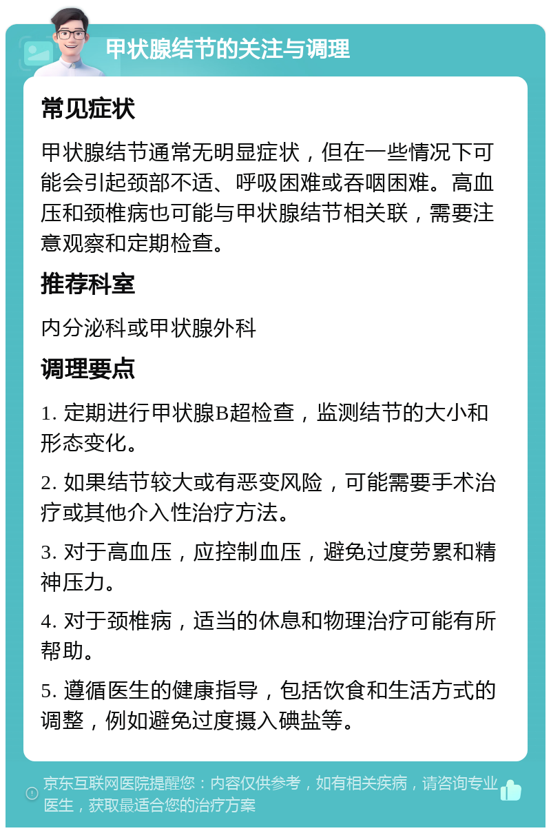 甲状腺结节的关注与调理 常见症状 甲状腺结节通常无明显症状，但在一些情况下可能会引起颈部不适、呼吸困难或吞咽困难。高血压和颈椎病也可能与甲状腺结节相关联，需要注意观察和定期检查。 推荐科室 内分泌科或甲状腺外科 调理要点 1. 定期进行甲状腺B超检查，监测结节的大小和形态变化。 2. 如果结节较大或有恶变风险，可能需要手术治疗或其他介入性治疗方法。 3. 对于高血压，应控制血压，避免过度劳累和精神压力。 4. 对于颈椎病，适当的休息和物理治疗可能有所帮助。 5. 遵循医生的健康指导，包括饮食和生活方式的调整，例如避免过度摄入碘盐等。