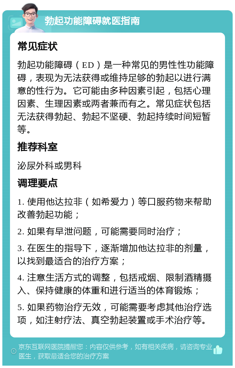 勃起功能障碍就医指南 常见症状 勃起功能障碍（ED）是一种常见的男性性功能障碍，表现为无法获得或维持足够的勃起以进行满意的性行为。它可能由多种因素引起，包括心理因素、生理因素或两者兼而有之。常见症状包括无法获得勃起、勃起不坚硬、勃起持续时间短暂等。 推荐科室 泌尿外科或男科 调理要点 1. 使用他达拉非（如希爱力）等口服药物来帮助改善勃起功能； 2. 如果有早泄问题，可能需要同时治疗； 3. 在医生的指导下，逐渐增加他达拉非的剂量，以找到最适合的治疗方案； 4. 注意生活方式的调整，包括戒烟、限制酒精摄入、保持健康的体重和进行适当的体育锻炼； 5. 如果药物治疗无效，可能需要考虑其他治疗选项，如注射疗法、真空勃起装置或手术治疗等。