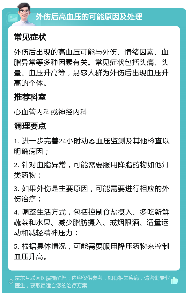 外伤后高血压的可能原因及处理 常见症状 外伤后出现的高血压可能与外伤、情绪因素、血脂异常等多种因素有关。常见症状包括头痛、头晕、血压升高等，易感人群为外伤后出现血压升高的个体。 推荐科室 心血管内科或神经内科 调理要点 1. 进一步完善24小时动态血压监测及其他检查以明确病因； 2. 针对血脂异常，可能需要服用降脂药物如他汀类药物； 3. 如果外伤是主要原因，可能需要进行相应的外伤治疗； 4. 调整生活方式，包括控制食盐摄入、多吃新鲜蔬菜和水果、减少脂肪摄入、戒烟限酒、适量运动和减轻精神压力； 5. 根据具体情况，可能需要服用降压药物来控制血压升高。