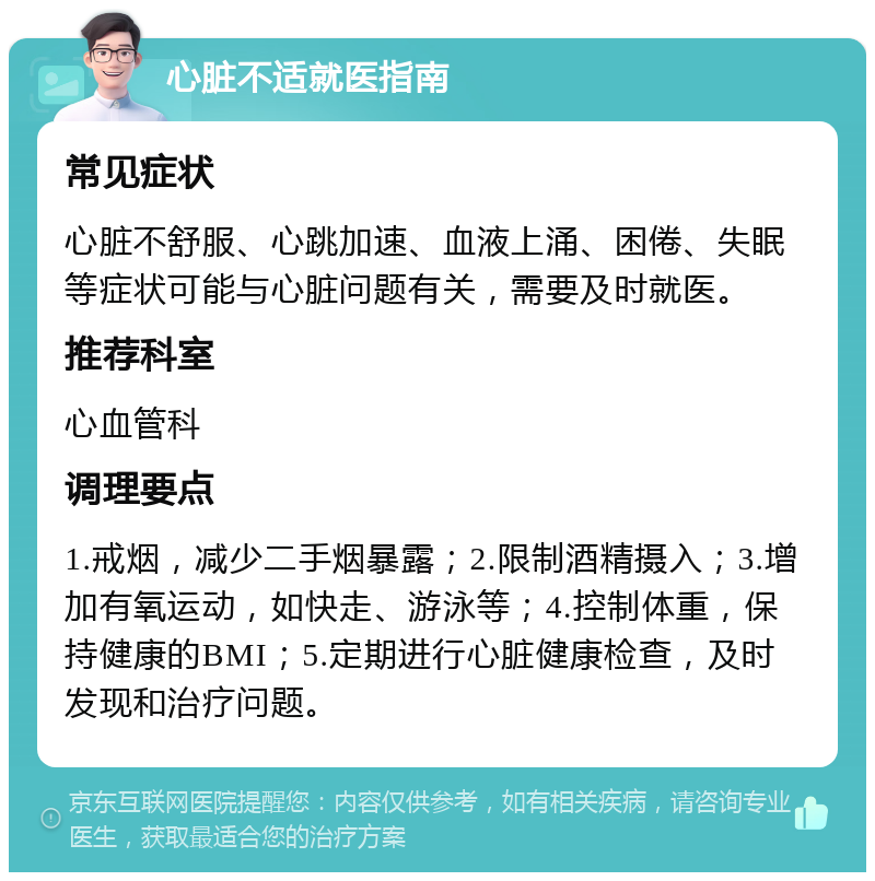 心脏不适就医指南 常见症状 心脏不舒服、心跳加速、血液上涌、困倦、失眠等症状可能与心脏问题有关，需要及时就医。 推荐科室 心血管科 调理要点 1.戒烟，减少二手烟暴露；2.限制酒精摄入；3.增加有氧运动，如快走、游泳等；4.控制体重，保持健康的BMI；5.定期进行心脏健康检查，及时发现和治疗问题。