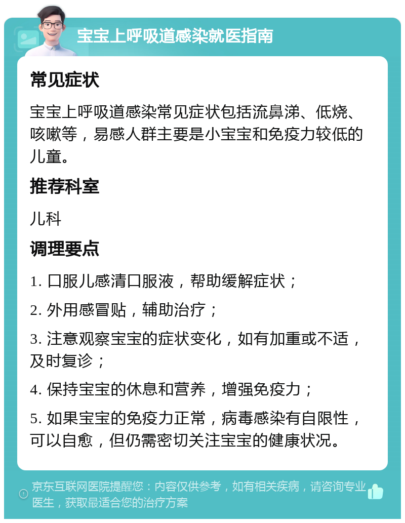 宝宝上呼吸道感染就医指南 常见症状 宝宝上呼吸道感染常见症状包括流鼻涕、低烧、咳嗽等，易感人群主要是小宝宝和免疫力较低的儿童。 推荐科室 儿科 调理要点 1. 口服儿感清口服液，帮助缓解症状； 2. 外用感冒贴，辅助治疗； 3. 注意观察宝宝的症状变化，如有加重或不适，及时复诊； 4. 保持宝宝的休息和营养，增强免疫力； 5. 如果宝宝的免疫力正常，病毒感染有自限性，可以自愈，但仍需密切关注宝宝的健康状况。