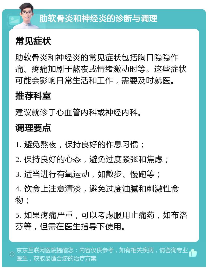 肋软骨炎和神经炎的诊断与调理 常见症状 肋软骨炎和神经炎的常见症状包括胸口隐隐作痛、疼痛加剧于熬夜或情绪激动时等。这些症状可能会影响日常生活和工作，需要及时就医。 推荐科室 建议就诊于心血管内科或神经内科。 调理要点 1. 避免熬夜，保持良好的作息习惯； 2. 保持良好的心态，避免过度紧张和焦虑； 3. 适当进行有氧运动，如散步、慢跑等； 4. 饮食上注意清淡，避免过度油腻和刺激性食物； 5. 如果疼痛严重，可以考虑服用止痛药，如布洛芬等，但需在医生指导下使用。