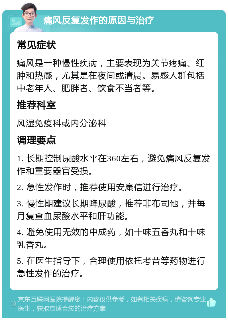 痛风反复发作的原因与治疗 常见症状 痛风是一种慢性疾病，主要表现为关节疼痛、红肿和热感，尤其是在夜间或清晨。易感人群包括中老年人、肥胖者、饮食不当者等。 推荐科室 风湿免疫科或内分泌科 调理要点 1. 长期控制尿酸水平在360左右，避免痛风反复发作和重要器官受损。 2. 急性发作时，推荐使用安康信进行治疗。 3. 慢性期建议长期降尿酸，推荐非布司他，并每月复查血尿酸水平和肝功能。 4. 避免使用无效的中成药，如十味五香丸和十味乳香丸。 5. 在医生指导下，合理使用依托考昔等药物进行急性发作的治疗。