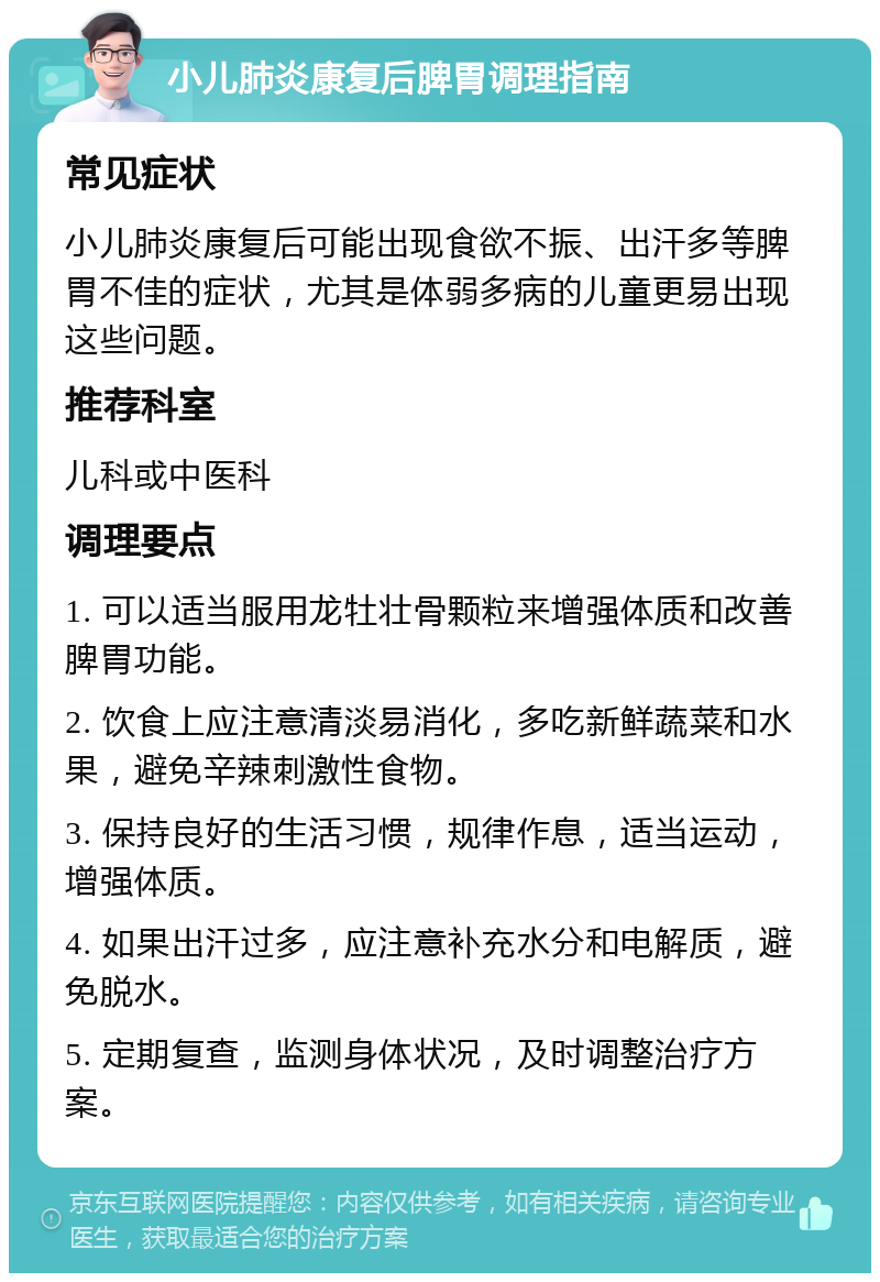 小儿肺炎康复后脾胃调理指南 常见症状 小儿肺炎康复后可能出现食欲不振、出汗多等脾胃不佳的症状，尤其是体弱多病的儿童更易出现这些问题。 推荐科室 儿科或中医科 调理要点 1. 可以适当服用龙牡壮骨颗粒来增强体质和改善脾胃功能。 2. 饮食上应注意清淡易消化，多吃新鲜蔬菜和水果，避免辛辣刺激性食物。 3. 保持良好的生活习惯，规律作息，适当运动，增强体质。 4. 如果出汗过多，应注意补充水分和电解质，避免脱水。 5. 定期复查，监测身体状况，及时调整治疗方案。