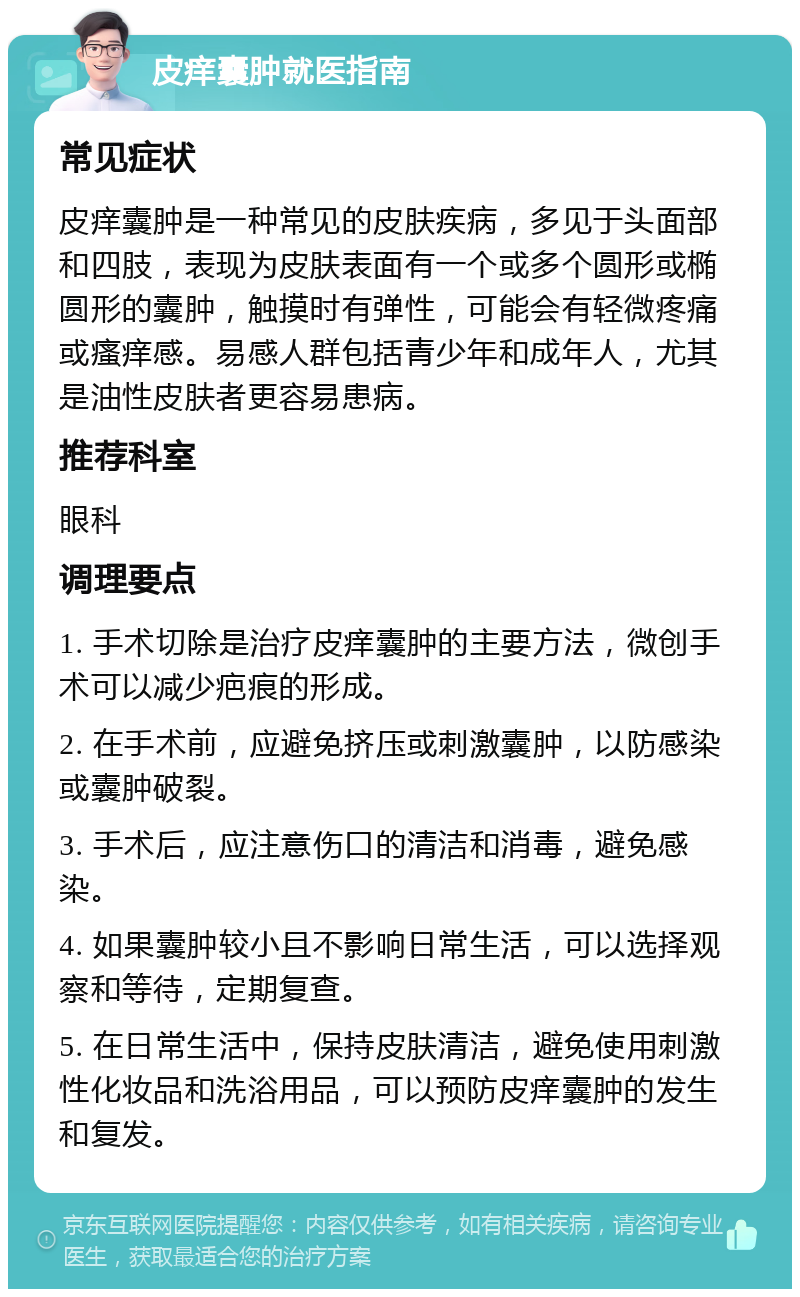 皮痒囊肿就医指南 常见症状 皮痒囊肿是一种常见的皮肤疾病，多见于头面部和四肢，表现为皮肤表面有一个或多个圆形或椭圆形的囊肿，触摸时有弹性，可能会有轻微疼痛或瘙痒感。易感人群包括青少年和成年人，尤其是油性皮肤者更容易患病。 推荐科室 眼科 调理要点 1. 手术切除是治疗皮痒囊肿的主要方法，微创手术可以减少疤痕的形成。 2. 在手术前，应避免挤压或刺激囊肿，以防感染或囊肿破裂。 3. 手术后，应注意伤口的清洁和消毒，避免感染。 4. 如果囊肿较小且不影响日常生活，可以选择观察和等待，定期复查。 5. 在日常生活中，保持皮肤清洁，避免使用刺激性化妆品和洗浴用品，可以预防皮痒囊肿的发生和复发。