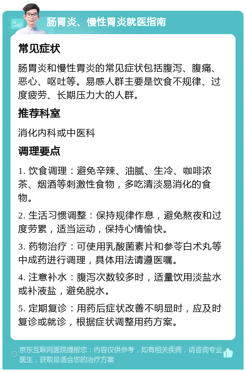 肠胃炎、慢性胃炎就医指南 常见症状 肠胃炎和慢性胃炎的常见症状包括腹泻、腹痛、恶心、呕吐等。易感人群主要是饮食不规律、过度疲劳、长期压力大的人群。 推荐科室 消化内科或中医科 调理要点 1. 饮食调理：避免辛辣、油腻、生冷、咖啡浓茶、烟酒等刺激性食物，多吃清淡易消化的食物。 2. 生活习惯调整：保持规律作息，避免熬夜和过度劳累，适当运动，保持心情愉快。 3. 药物治疗：可使用乳酸菌素片和参苓白术丸等中成药进行调理，具体用法请遵医嘱。 4. 注意补水：腹泻次数较多时，适量饮用淡盐水或补液盐，避免脱水。 5. 定期复诊：用药后症状改善不明显时，应及时复诊或就诊，根据症状调整用药方案。