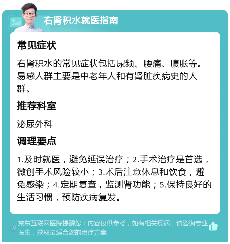 右肾积水就医指南 常见症状 右肾积水的常见症状包括尿频、腰痛、腹胀等。易感人群主要是中老年人和有肾脏疾病史的人群。 推荐科室 泌尿外科 调理要点 1.及时就医，避免延误治疗；2.手术治疗是首选，微创手术风险较小；3.术后注意休息和饮食，避免感染；4.定期复查，监测肾功能；5.保持良好的生活习惯，预防疾病复发。