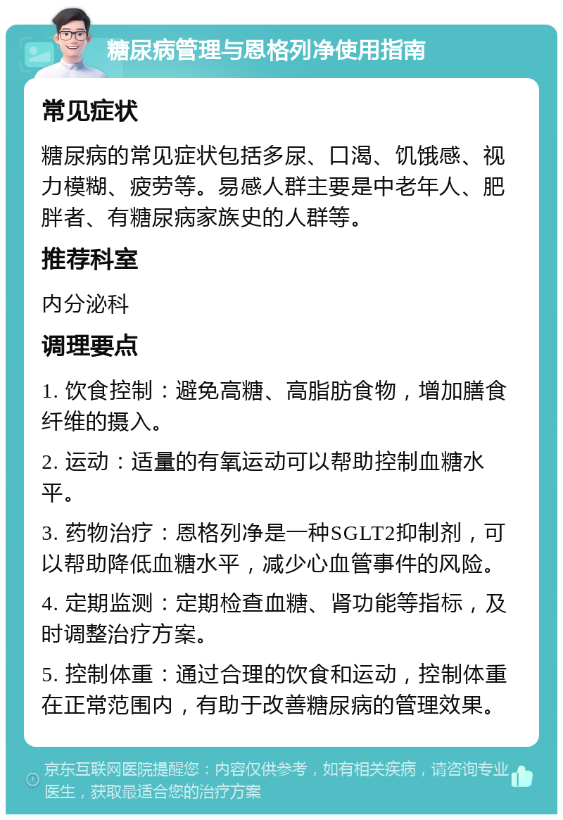 糖尿病管理与恩格列净使用指南 常见症状 糖尿病的常见症状包括多尿、口渴、饥饿感、视力模糊、疲劳等。易感人群主要是中老年人、肥胖者、有糖尿病家族史的人群等。 推荐科室 内分泌科 调理要点 1. 饮食控制：避免高糖、高脂肪食物，增加膳食纤维的摄入。 2. 运动：适量的有氧运动可以帮助控制血糖水平。 3. 药物治疗：恩格列净是一种SGLT2抑制剂，可以帮助降低血糖水平，减少心血管事件的风险。 4. 定期监测：定期检查血糖、肾功能等指标，及时调整治疗方案。 5. 控制体重：通过合理的饮食和运动，控制体重在正常范围内，有助于改善糖尿病的管理效果。