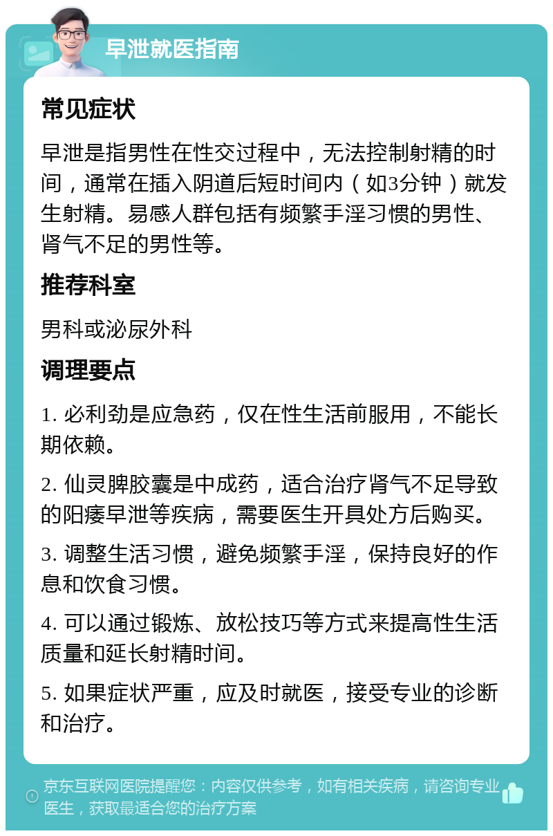 早泄就医指南 常见症状 早泄是指男性在性交过程中，无法控制射精的时间，通常在插入阴道后短时间内（如3分钟）就发生射精。易感人群包括有频繁手淫习惯的男性、肾气不足的男性等。 推荐科室 男科或泌尿外科 调理要点 1. 必利劲是应急药，仅在性生活前服用，不能长期依赖。 2. 仙灵脾胶囊是中成药，适合治疗肾气不足导致的阳痿早泄等疾病，需要医生开具处方后购买。 3. 调整生活习惯，避免频繁手淫，保持良好的作息和饮食习惯。 4. 可以通过锻炼、放松技巧等方式来提高性生活质量和延长射精时间。 5. 如果症状严重，应及时就医，接受专业的诊断和治疗。