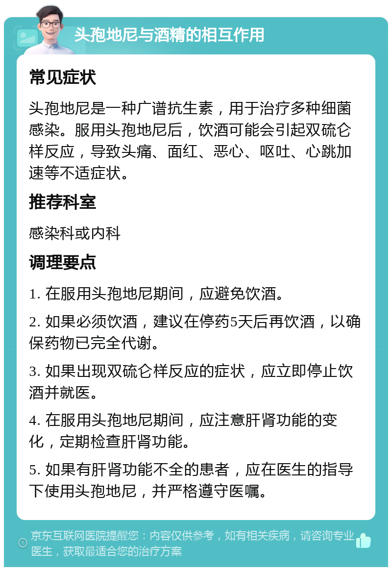 头孢地尼与酒精的相互作用 常见症状 头孢地尼是一种广谱抗生素，用于治疗多种细菌感染。服用头孢地尼后，饮酒可能会引起双硫仑样反应，导致头痛、面红、恶心、呕吐、心跳加速等不适症状。 推荐科室 感染科或内科 调理要点 1. 在服用头孢地尼期间，应避免饮酒。 2. 如果必须饮酒，建议在停药5天后再饮酒，以确保药物已完全代谢。 3. 如果出现双硫仑样反应的症状，应立即停止饮酒并就医。 4. 在服用头孢地尼期间，应注意肝肾功能的变化，定期检查肝肾功能。 5. 如果有肝肾功能不全的患者，应在医生的指导下使用头孢地尼，并严格遵守医嘱。