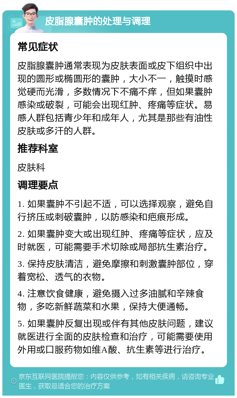 皮脂腺囊肿的处理与调理 常见症状 皮脂腺囊肿通常表现为皮肤表面或皮下组织中出现的圆形或椭圆形的囊肿，大小不一，触摸时感觉硬而光滑，多数情况下不痛不痒，但如果囊肿感染或破裂，可能会出现红肿、疼痛等症状。易感人群包括青少年和成年人，尤其是那些有油性皮肤或多汗的人群。 推荐科室 皮肤科 调理要点 1. 如果囊肿不引起不适，可以选择观察，避免自行挤压或刺破囊肿，以防感染和疤痕形成。 2. 如果囊肿变大或出现红肿、疼痛等症状，应及时就医，可能需要手术切除或局部抗生素治疗。 3. 保持皮肤清洁，避免摩擦和刺激囊肿部位，穿着宽松、透气的衣物。 4. 注意饮食健康，避免摄入过多油腻和辛辣食物，多吃新鲜蔬菜和水果，保持大便通畅。 5. 如果囊肿反复出现或伴有其他皮肤问题，建议就医进行全面的皮肤检查和治疗，可能需要使用外用或口服药物如维A酸、抗生素等进行治疗。