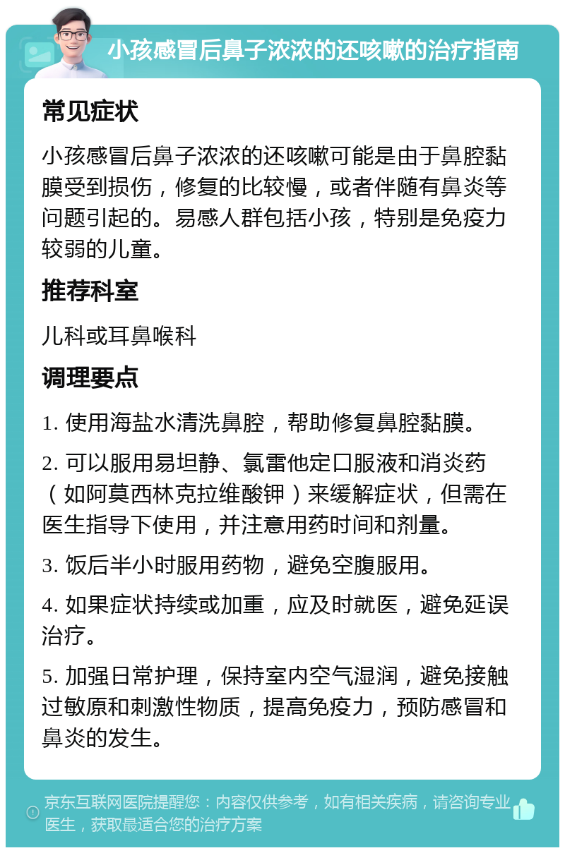 小孩感冒后鼻子浓浓的还咳嗽的治疗指南 常见症状 小孩感冒后鼻子浓浓的还咳嗽可能是由于鼻腔黏膜受到损伤，修复的比较慢，或者伴随有鼻炎等问题引起的。易感人群包括小孩，特别是免疫力较弱的儿童。 推荐科室 儿科或耳鼻喉科 调理要点 1. 使用海盐水清洗鼻腔，帮助修复鼻腔黏膜。 2. 可以服用易坦静、氯雷他定口服液和消炎药（如阿莫西林克拉维酸钾）来缓解症状，但需在医生指导下使用，并注意用药时间和剂量。 3. 饭后半小时服用药物，避免空腹服用。 4. 如果症状持续或加重，应及时就医，避免延误治疗。 5. 加强日常护理，保持室内空气湿润，避免接触过敏原和刺激性物质，提高免疫力，预防感冒和鼻炎的发生。