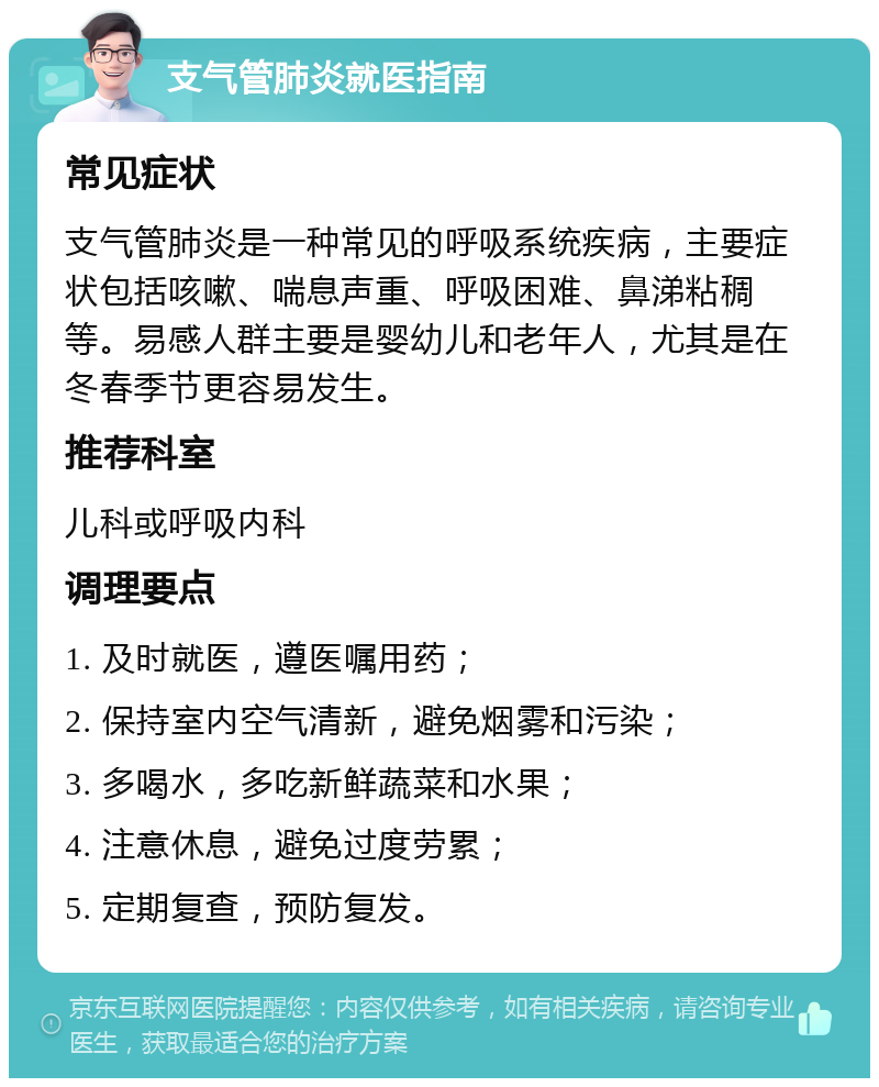 支气管肺炎就医指南 常见症状 支气管肺炎是一种常见的呼吸系统疾病，主要症状包括咳嗽、喘息声重、呼吸困难、鼻涕粘稠等。易感人群主要是婴幼儿和老年人，尤其是在冬春季节更容易发生。 推荐科室 儿科或呼吸内科 调理要点 1. 及时就医，遵医嘱用药； 2. 保持室内空气清新，避免烟雾和污染； 3. 多喝水，多吃新鲜蔬菜和水果； 4. 注意休息，避免过度劳累； 5. 定期复查，预防复发。