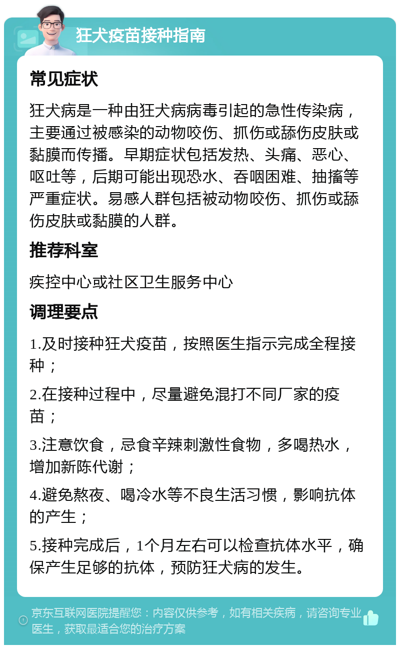 狂犬疫苗接种指南 常见症状 狂犬病是一种由狂犬病病毒引起的急性传染病，主要通过被感染的动物咬伤、抓伤或舔伤皮肤或黏膜而传播。早期症状包括发热、头痛、恶心、呕吐等，后期可能出现恐水、吞咽困难、抽搐等严重症状。易感人群包括被动物咬伤、抓伤或舔伤皮肤或黏膜的人群。 推荐科室 疾控中心或社区卫生服务中心 调理要点 1.及时接种狂犬疫苗，按照医生指示完成全程接种； 2.在接种过程中，尽量避免混打不同厂家的疫苗； 3.注意饮食，忌食辛辣刺激性食物，多喝热水，增加新陈代谢； 4.避免熬夜、喝冷水等不良生活习惯，影响抗体的产生； 5.接种完成后，1个月左右可以检查抗体水平，确保产生足够的抗体，预防狂犬病的发生。