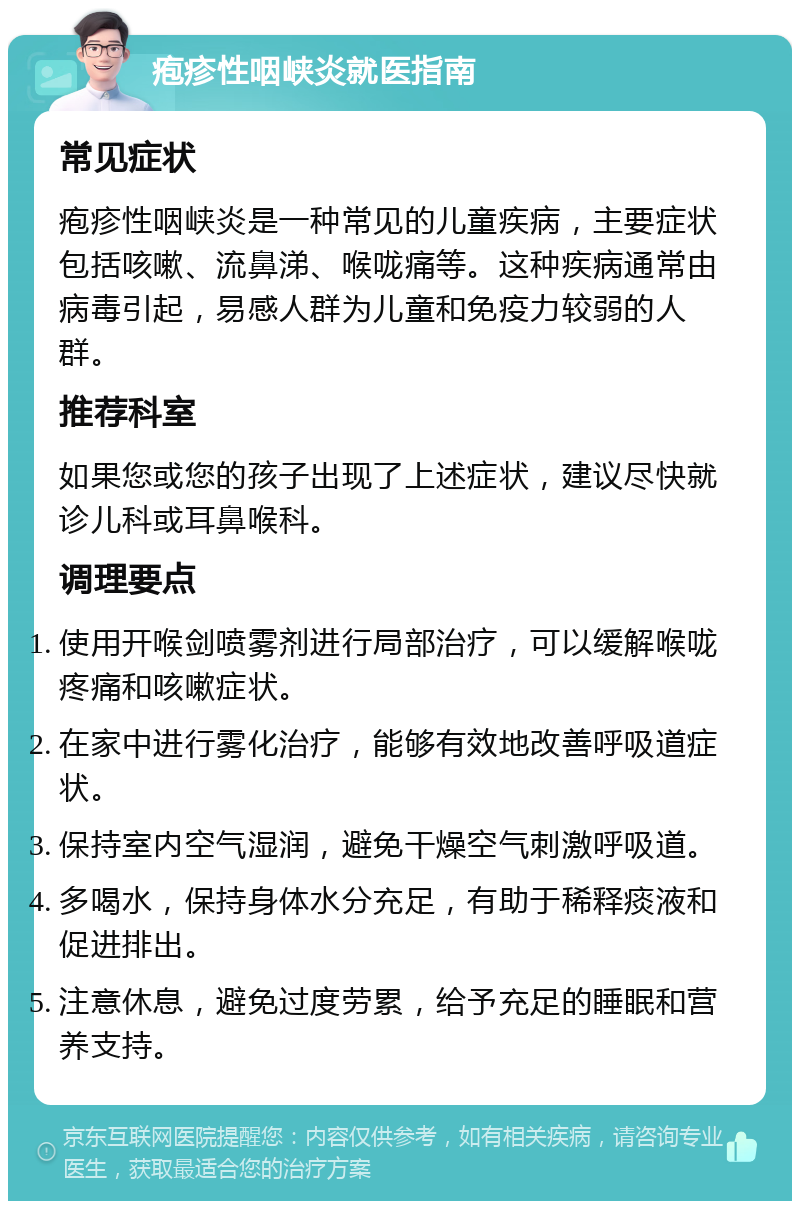 疱疹性咽峡炎就医指南 常见症状 疱疹性咽峡炎是一种常见的儿童疾病，主要症状包括咳嗽、流鼻涕、喉咙痛等。这种疾病通常由病毒引起，易感人群为儿童和免疫力较弱的人群。 推荐科室 如果您或您的孩子出现了上述症状，建议尽快就诊儿科或耳鼻喉科。 调理要点 使用开喉剑喷雾剂进行局部治疗，可以缓解喉咙疼痛和咳嗽症状。 在家中进行雾化治疗，能够有效地改善呼吸道症状。 保持室内空气湿润，避免干燥空气刺激呼吸道。 多喝水，保持身体水分充足，有助于稀释痰液和促进排出。 注意休息，避免过度劳累，给予充足的睡眠和营养支持。