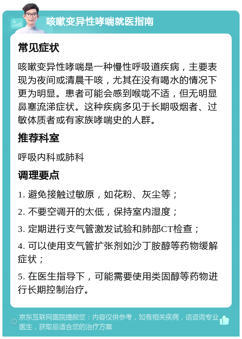 咳嗽变异性哮喘就医指南 常见症状 咳嗽变异性哮喘是一种慢性呼吸道疾病，主要表现为夜间或清晨干咳，尤其在没有喝水的情况下更为明显。患者可能会感到喉咙不适，但无明显鼻塞流涕症状。这种疾病多见于长期吸烟者、过敏体质者或有家族哮喘史的人群。 推荐科室 呼吸内科或肺科 调理要点 1. 避免接触过敏原，如花粉、灰尘等； 2. 不要空调开的太低，保持室内湿度； 3. 定期进行支气管激发试验和肺部CT检查； 4. 可以使用支气管扩张剂如沙丁胺醇等药物缓解症状； 5. 在医生指导下，可能需要使用类固醇等药物进行长期控制治疗。