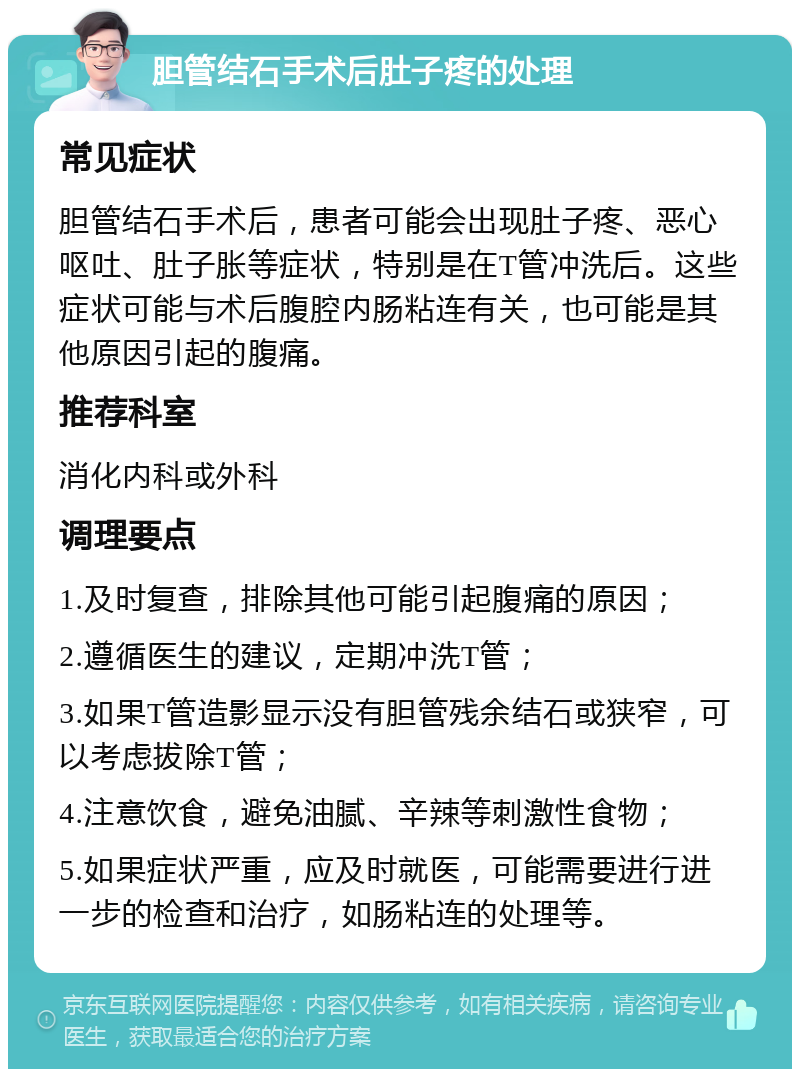 胆管结石手术后肚子疼的处理 常见症状 胆管结石手术后，患者可能会出现肚子疼、恶心呕吐、肚子胀等症状，特别是在T管冲洗后。这些症状可能与术后腹腔内肠粘连有关，也可能是其他原因引起的腹痛。 推荐科室 消化内科或外科 调理要点 1.及时复查，排除其他可能引起腹痛的原因； 2.遵循医生的建议，定期冲洗T管； 3.如果T管造影显示没有胆管残余结石或狭窄，可以考虑拔除T管； 4.注意饮食，避免油腻、辛辣等刺激性食物； 5.如果症状严重，应及时就医，可能需要进行进一步的检查和治疗，如肠粘连的处理等。