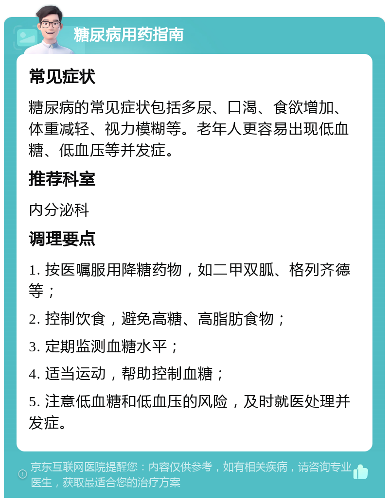 糖尿病用药指南 常见症状 糖尿病的常见症状包括多尿、口渴、食欲增加、体重减轻、视力模糊等。老年人更容易出现低血糖、低血压等并发症。 推荐科室 内分泌科 调理要点 1. 按医嘱服用降糖药物，如二甲双胍、格列齐德等； 2. 控制饮食，避免高糖、高脂肪食物； 3. 定期监测血糖水平； 4. 适当运动，帮助控制血糖； 5. 注意低血糖和低血压的风险，及时就医处理并发症。