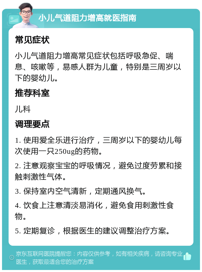 小儿气道阻力增高就医指南 常见症状 小儿气道阻力增高常见症状包括呼吸急促、喘息、咳嗽等，易感人群为儿童，特别是三周岁以下的婴幼儿。 推荐科室 儿科 调理要点 1. 使用爱全乐进行治疗，三周岁以下的婴幼儿每次使用一只250ug的药物。 2. 注意观察宝宝的呼吸情况，避免过度劳累和接触刺激性气体。 3. 保持室内空气清新，定期通风换气。 4. 饮食上注意清淡易消化，避免食用刺激性食物。 5. 定期复诊，根据医生的建议调整治疗方案。