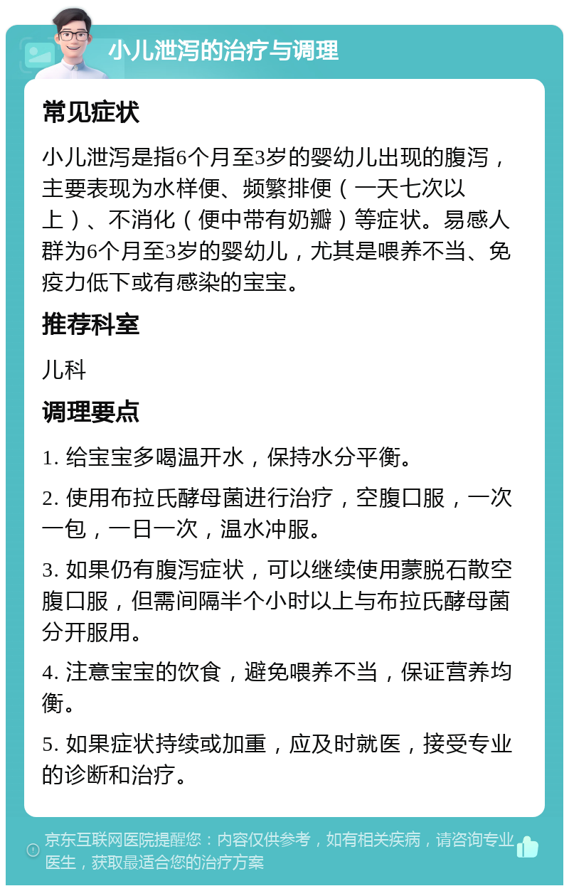 小儿泄泻的治疗与调理 常见症状 小儿泄泻是指6个月至3岁的婴幼儿出现的腹泻，主要表现为水样便、频繁排便（一天七次以上）、不消化（便中带有奶瓣）等症状。易感人群为6个月至3岁的婴幼儿，尤其是喂养不当、免疫力低下或有感染的宝宝。 推荐科室 儿科 调理要点 1. 给宝宝多喝温开水，保持水分平衡。 2. 使用布拉氏酵母菌进行治疗，空腹口服，一次一包，一日一次，温水冲服。 3. 如果仍有腹泻症状，可以继续使用蒙脱石散空腹口服，但需间隔半个小时以上与布拉氏酵母菌分开服用。 4. 注意宝宝的饮食，避免喂养不当，保证营养均衡。 5. 如果症状持续或加重，应及时就医，接受专业的诊断和治疗。