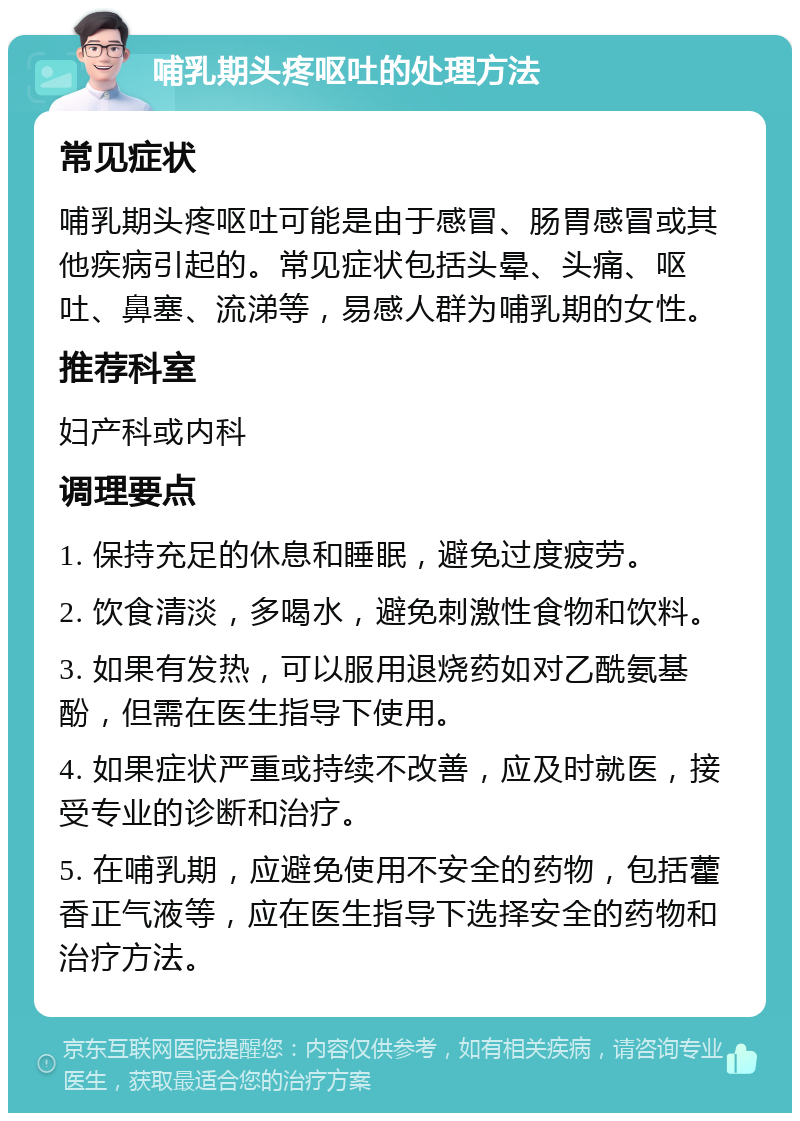 哺乳期头疼呕吐的处理方法 常见症状 哺乳期头疼呕吐可能是由于感冒、肠胃感冒或其他疾病引起的。常见症状包括头晕、头痛、呕吐、鼻塞、流涕等，易感人群为哺乳期的女性。 推荐科室 妇产科或内科 调理要点 1. 保持充足的休息和睡眠，避免过度疲劳。 2. 饮食清淡，多喝水，避免刺激性食物和饮料。 3. 如果有发热，可以服用退烧药如对乙酰氨基酚，但需在医生指导下使用。 4. 如果症状严重或持续不改善，应及时就医，接受专业的诊断和治疗。 5. 在哺乳期，应避免使用不安全的药物，包括藿香正气液等，应在医生指导下选择安全的药物和治疗方法。