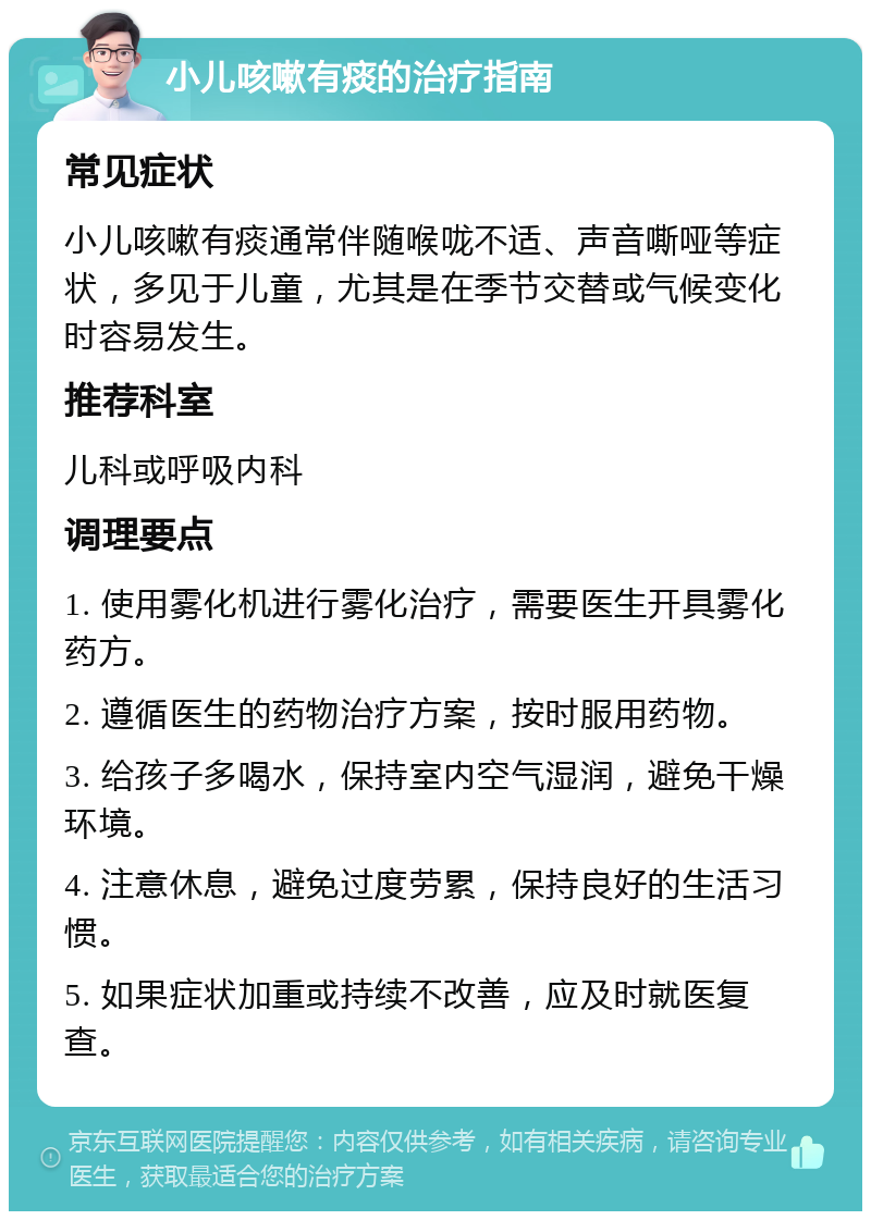 小儿咳嗽有痰的治疗指南 常见症状 小儿咳嗽有痰通常伴随喉咙不适、声音嘶哑等症状，多见于儿童，尤其是在季节交替或气候变化时容易发生。 推荐科室 儿科或呼吸内科 调理要点 1. 使用雾化机进行雾化治疗，需要医生开具雾化药方。 2. 遵循医生的药物治疗方案，按时服用药物。 3. 给孩子多喝水，保持室内空气湿润，避免干燥环境。 4. 注意休息，避免过度劳累，保持良好的生活习惯。 5. 如果症状加重或持续不改善，应及时就医复查。