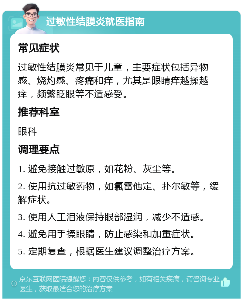 过敏性结膜炎就医指南 常见症状 过敏性结膜炎常见于儿童，主要症状包括异物感、烧灼感、疼痛和痒，尤其是眼睛痒越揉越痒，频繁眨眼等不适感受。 推荐科室 眼科 调理要点 1. 避免接触过敏原，如花粉、灰尘等。 2. 使用抗过敏药物，如氯雷他定、扑尔敏等，缓解症状。 3. 使用人工泪液保持眼部湿润，减少不适感。 4. 避免用手揉眼睛，防止感染和加重症状。 5. 定期复查，根据医生建议调整治疗方案。