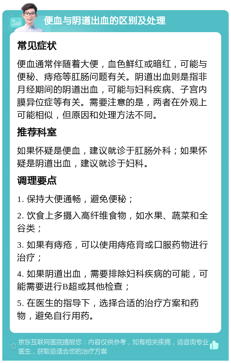 便血与阴道出血的区别及处理 常见症状 便血通常伴随着大便，血色鲜红或暗红，可能与便秘、痔疮等肛肠问题有关。阴道出血则是指非月经期间的阴道出血，可能与妇科疾病、子宫内膜异位症等有关。需要注意的是，两者在外观上可能相似，但原因和处理方法不同。 推荐科室 如果怀疑是便血，建议就诊于肛肠外科；如果怀疑是阴道出血，建议就诊于妇科。 调理要点 1. 保持大便通畅，避免便秘； 2. 饮食上多摄入高纤维食物，如水果、蔬菜和全谷类； 3. 如果有痔疮，可以使用痔疮膏或口服药物进行治疗； 4. 如果阴道出血，需要排除妇科疾病的可能，可能需要进行B超或其他检查； 5. 在医生的指导下，选择合适的治疗方案和药物，避免自行用药。