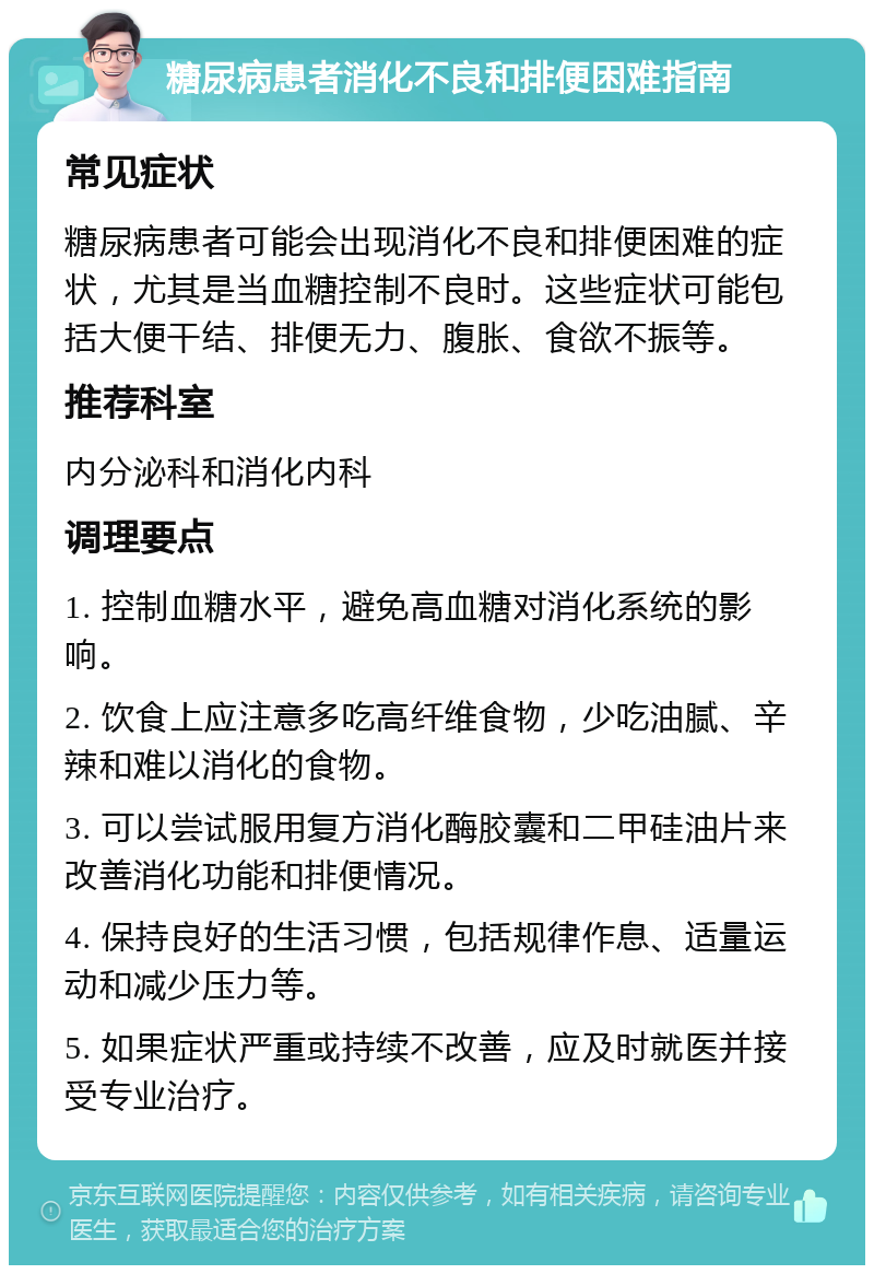 糖尿病患者消化不良和排便困难指南 常见症状 糖尿病患者可能会出现消化不良和排便困难的症状，尤其是当血糖控制不良时。这些症状可能包括大便干结、排便无力、腹胀、食欲不振等。 推荐科室 内分泌科和消化内科 调理要点 1. 控制血糖水平，避免高血糖对消化系统的影响。 2. 饮食上应注意多吃高纤维食物，少吃油腻、辛辣和难以消化的食物。 3. 可以尝试服用复方消化酶胶囊和二甲硅油片来改善消化功能和排便情况。 4. 保持良好的生活习惯，包括规律作息、适量运动和减少压力等。 5. 如果症状严重或持续不改善，应及时就医并接受专业治疗。