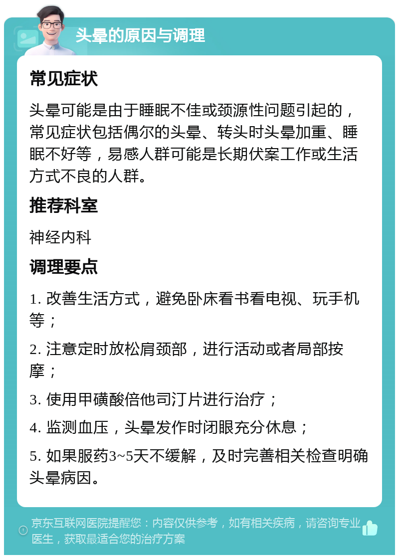 头晕的原因与调理 常见症状 头晕可能是由于睡眠不佳或颈源性问题引起的，常见症状包括偶尔的头晕、转头时头晕加重、睡眠不好等，易感人群可能是长期伏案工作或生活方式不良的人群。 推荐科室 神经内科 调理要点 1. 改善生活方式，避免卧床看书看电视、玩手机等； 2. 注意定时放松肩颈部，进行活动或者局部按摩； 3. 使用甲磺酸倍他司汀片进行治疗； 4. 监测血压，头晕发作时闭眼充分休息； 5. 如果服药3~5天不缓解，及时完善相关检查明确头晕病因。