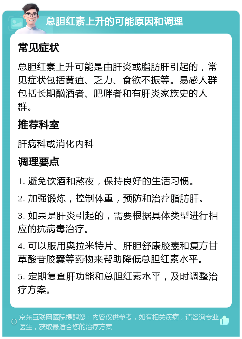 总胆红素上升的可能原因和调理 常见症状 总胆红素上升可能是由肝炎或脂肪肝引起的，常见症状包括黄疸、乏力、食欲不振等。易感人群包括长期酗酒者、肥胖者和有肝炎家族史的人群。 推荐科室 肝病科或消化内科 调理要点 1. 避免饮酒和熬夜，保持良好的生活习惯。 2. 加强锻炼，控制体重，预防和治疗脂肪肝。 3. 如果是肝炎引起的，需要根据具体类型进行相应的抗病毒治疗。 4. 可以服用奥拉米特片、肝胆舒康胶囊和复方甘草酸苷胶囊等药物来帮助降低总胆红素水平。 5. 定期复查肝功能和总胆红素水平，及时调整治疗方案。