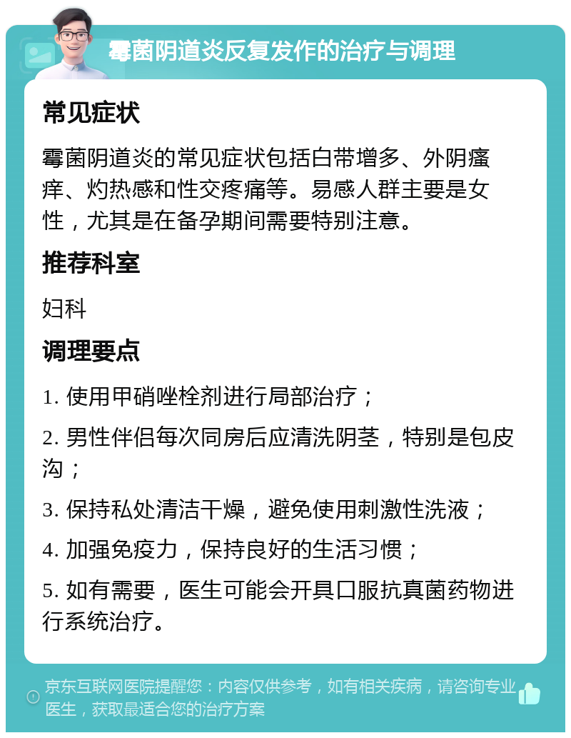 霉菌阴道炎反复发作的治疗与调理 常见症状 霉菌阴道炎的常见症状包括白带增多、外阴瘙痒、灼热感和性交疼痛等。易感人群主要是女性，尤其是在备孕期间需要特别注意。 推荐科室 妇科 调理要点 1. 使用甲硝唑栓剂进行局部治疗； 2. 男性伴侣每次同房后应清洗阴茎，特别是包皮沟； 3. 保持私处清洁干燥，避免使用刺激性洗液； 4. 加强免疫力，保持良好的生活习惯； 5. 如有需要，医生可能会开具口服抗真菌药物进行系统治疗。