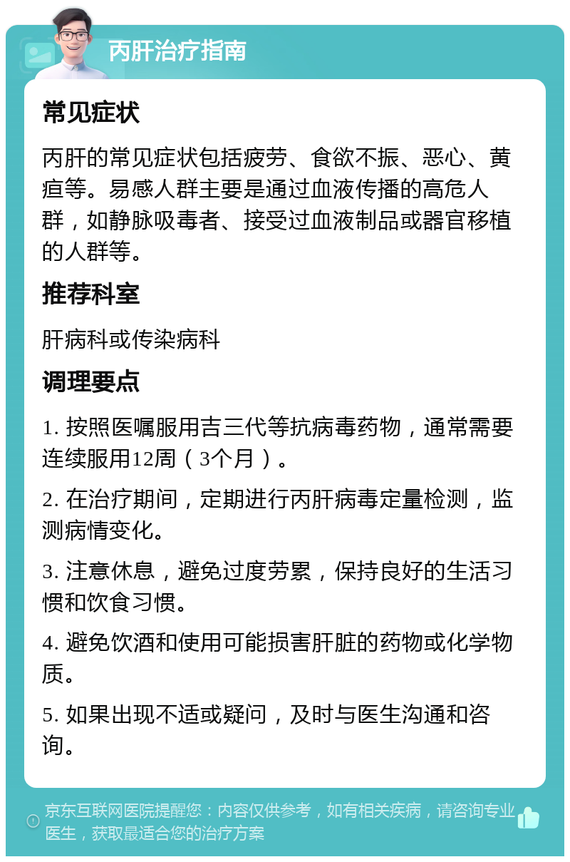 丙肝治疗指南 常见症状 丙肝的常见症状包括疲劳、食欲不振、恶心、黄疸等。易感人群主要是通过血液传播的高危人群，如静脉吸毒者、接受过血液制品或器官移植的人群等。 推荐科室 肝病科或传染病科 调理要点 1. 按照医嘱服用吉三代等抗病毒药物，通常需要连续服用12周（3个月）。 2. 在治疗期间，定期进行丙肝病毒定量检测，监测病情变化。 3. 注意休息，避免过度劳累，保持良好的生活习惯和饮食习惯。 4. 避免饮酒和使用可能损害肝脏的药物或化学物质。 5. 如果出现不适或疑问，及时与医生沟通和咨询。