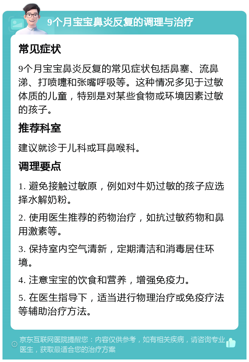 9个月宝宝鼻炎反复的调理与治疗 常见症状 9个月宝宝鼻炎反复的常见症状包括鼻塞、流鼻涕、打喷嚏和张嘴呼吸等。这种情况多见于过敏体质的儿童，特别是对某些食物或环境因素过敏的孩子。 推荐科室 建议就诊于儿科或耳鼻喉科。 调理要点 1. 避免接触过敏原，例如对牛奶过敏的孩子应选择水解奶粉。 2. 使用医生推荐的药物治疗，如抗过敏药物和鼻用激素等。 3. 保持室内空气清新，定期清洁和消毒居住环境。 4. 注意宝宝的饮食和营养，增强免疫力。 5. 在医生指导下，适当进行物理治疗或免疫疗法等辅助治疗方法。