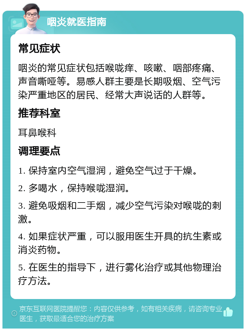 咽炎就医指南 常见症状 咽炎的常见症状包括喉咙痒、咳嗽、咽部疼痛、声音嘶哑等。易感人群主要是长期吸烟、空气污染严重地区的居民、经常大声说话的人群等。 推荐科室 耳鼻喉科 调理要点 1. 保持室内空气湿润，避免空气过于干燥。 2. 多喝水，保持喉咙湿润。 3. 避免吸烟和二手烟，减少空气污染对喉咙的刺激。 4. 如果症状严重，可以服用医生开具的抗生素或消炎药物。 5. 在医生的指导下，进行雾化治疗或其他物理治疗方法。