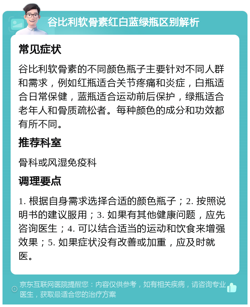 谷比利软骨素红白蓝绿瓶区别解析 常见症状 谷比利软骨素的不同颜色瓶子主要针对不同人群和需求，例如红瓶适合关节疼痛和炎症，白瓶适合日常保健，蓝瓶适合运动前后保护，绿瓶适合老年人和骨质疏松者。每种颜色的成分和功效都有所不同。 推荐科室 骨科或风湿免疫科 调理要点 1. 根据自身需求选择合适的颜色瓶子；2. 按照说明书的建议服用；3. 如果有其他健康问题，应先咨询医生；4. 可以结合适当的运动和饮食来增强效果；5. 如果症状没有改善或加重，应及时就医。