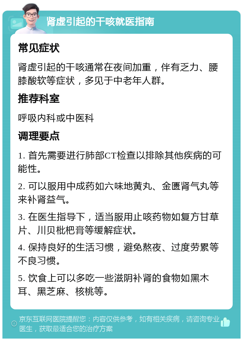 肾虚引起的干咳就医指南 常见症状 肾虚引起的干咳通常在夜间加重，伴有乏力、腰膝酸软等症状，多见于中老年人群。 推荐科室 呼吸内科或中医科 调理要点 1. 首先需要进行肺部CT检查以排除其他疾病的可能性。 2. 可以服用中成药如六味地黄丸、金匮肾气丸等来补肾益气。 3. 在医生指导下，适当服用止咳药物如复方甘草片、川贝枇杷膏等缓解症状。 4. 保持良好的生活习惯，避免熬夜、过度劳累等不良习惯。 5. 饮食上可以多吃一些滋阴补肾的食物如黑木耳、黑芝麻、核桃等。