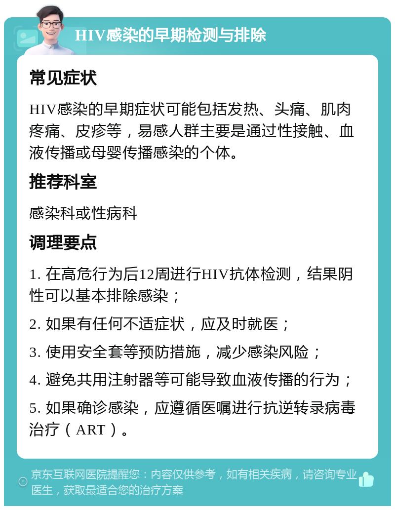 HIV感染的早期检测与排除 常见症状 HIV感染的早期症状可能包括发热、头痛、肌肉疼痛、皮疹等，易感人群主要是通过性接触、血液传播或母婴传播感染的个体。 推荐科室 感染科或性病科 调理要点 1. 在高危行为后12周进行HIV抗体检测，结果阴性可以基本排除感染； 2. 如果有任何不适症状，应及时就医； 3. 使用安全套等预防措施，减少感染风险； 4. 避免共用注射器等可能导致血液传播的行为； 5. 如果确诊感染，应遵循医嘱进行抗逆转录病毒治疗（ART）。