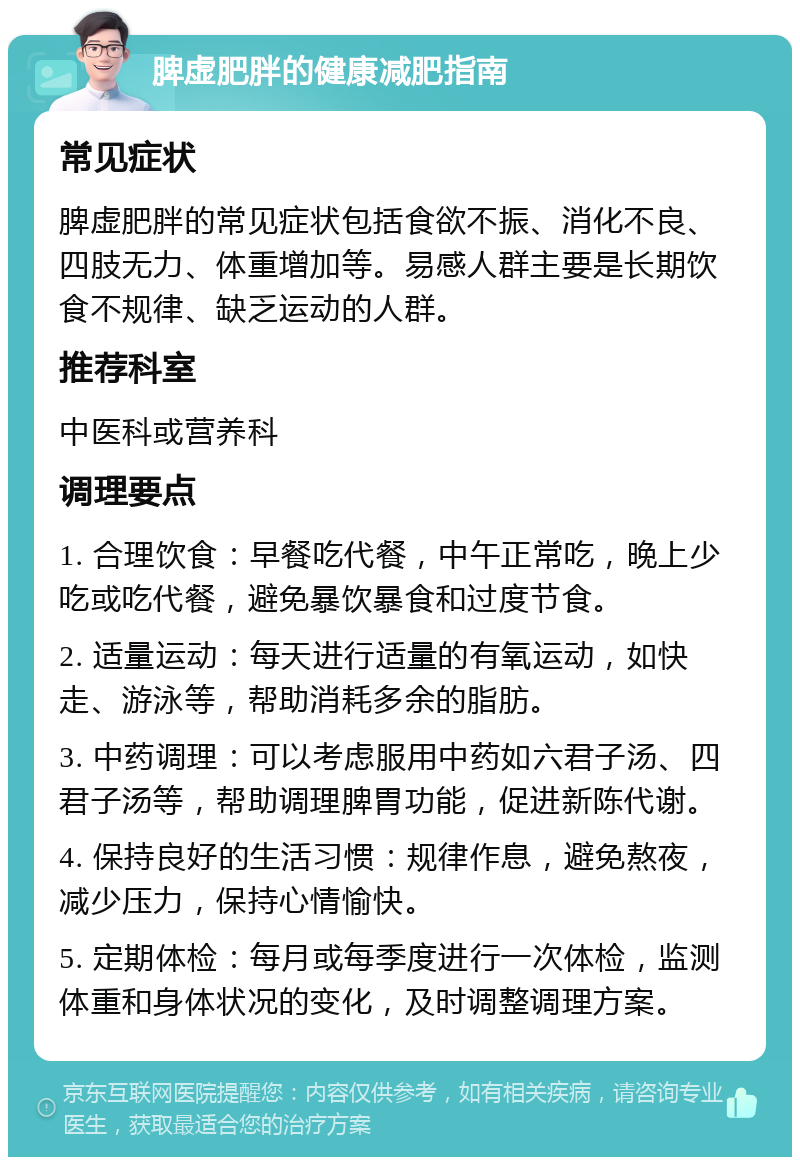 脾虚肥胖的健康减肥指南 常见症状 脾虚肥胖的常见症状包括食欲不振、消化不良、四肢无力、体重增加等。易感人群主要是长期饮食不规律、缺乏运动的人群。 推荐科室 中医科或营养科 调理要点 1. 合理饮食：早餐吃代餐，中午正常吃，晚上少吃或吃代餐，避免暴饮暴食和过度节食。 2. 适量运动：每天进行适量的有氧运动，如快走、游泳等，帮助消耗多余的脂肪。 3. 中药调理：可以考虑服用中药如六君子汤、四君子汤等，帮助调理脾胃功能，促进新陈代谢。 4. 保持良好的生活习惯：规律作息，避免熬夜，减少压力，保持心情愉快。 5. 定期体检：每月或每季度进行一次体检，监测体重和身体状况的变化，及时调整调理方案。