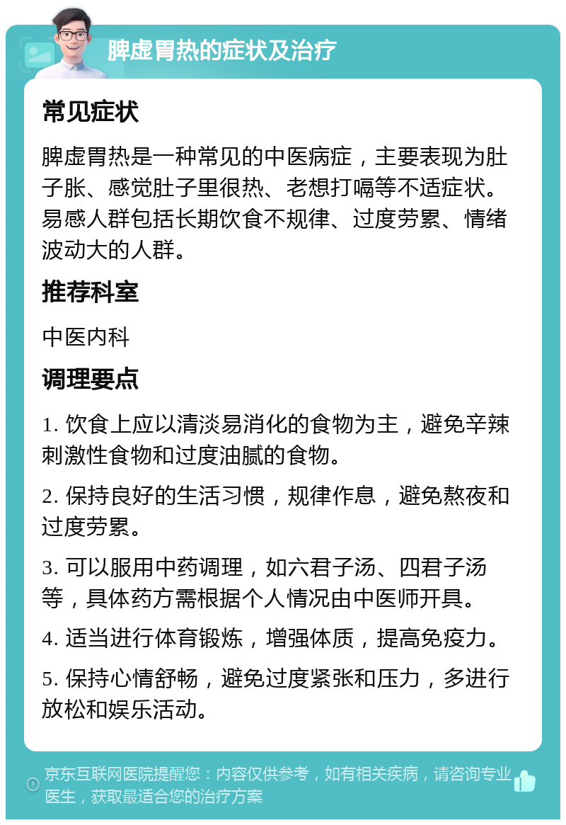 脾虚胃热的症状及治疗 常见症状 脾虚胃热是一种常见的中医病症，主要表现为肚子胀、感觉肚子里很热、老想打嗝等不适症状。易感人群包括长期饮食不规律、过度劳累、情绪波动大的人群。 推荐科室 中医内科 调理要点 1. 饮食上应以清淡易消化的食物为主，避免辛辣刺激性食物和过度油腻的食物。 2. 保持良好的生活习惯，规律作息，避免熬夜和过度劳累。 3. 可以服用中药调理，如六君子汤、四君子汤等，具体药方需根据个人情况由中医师开具。 4. 适当进行体育锻炼，增强体质，提高免疫力。 5. 保持心情舒畅，避免过度紧张和压力，多进行放松和娱乐活动。