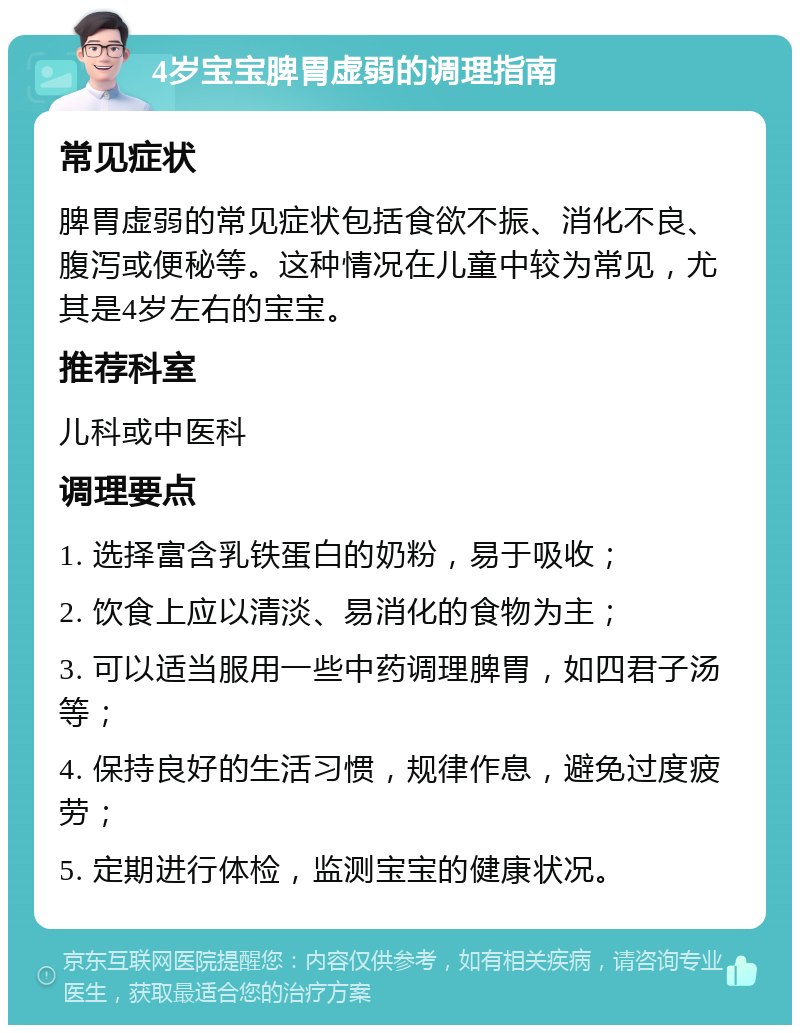 4岁宝宝脾胃虚弱的调理指南 常见症状 脾胃虚弱的常见症状包括食欲不振、消化不良、腹泻或便秘等。这种情况在儿童中较为常见，尤其是4岁左右的宝宝。 推荐科室 儿科或中医科 调理要点 1. 选择富含乳铁蛋白的奶粉，易于吸收； 2. 饮食上应以清淡、易消化的食物为主； 3. 可以适当服用一些中药调理脾胃，如四君子汤等； 4. 保持良好的生活习惯，规律作息，避免过度疲劳； 5. 定期进行体检，监测宝宝的健康状况。