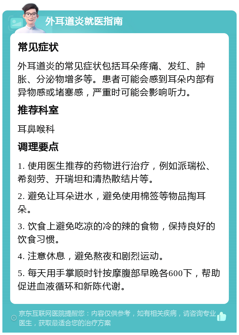 外耳道炎就医指南 常见症状 外耳道炎的常见症状包括耳朵疼痛、发红、肿胀、分泌物增多等。患者可能会感到耳朵内部有异物感或堵塞感，严重时可能会影响听力。 推荐科室 耳鼻喉科 调理要点 1. 使用医生推荐的药物进行治疗，例如派瑞松、希刻劳、开瑞坦和清热散结片等。 2. 避免让耳朵进水，避免使用棉签等物品掏耳朵。 3. 饮食上避免吃凉的冷的辣的食物，保持良好的饮食习惯。 4. 注意休息，避免熬夜和剧烈运动。 5. 每天用手掌顺时针按摩腹部早晚各600下，帮助促进血液循环和新陈代谢。