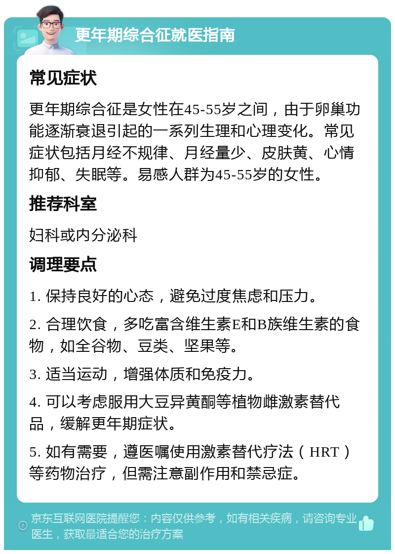 更年期综合征就医指南 常见症状 更年期综合征是女性在45-55岁之间，由于卵巢功能逐渐衰退引起的一系列生理和心理变化。常见症状包括月经不规律、月经量少、皮肤黄、心情抑郁、失眠等。易感人群为45-55岁的女性。 推荐科室 妇科或内分泌科 调理要点 1. 保持良好的心态，避免过度焦虑和压力。 2. 合理饮食，多吃富含维生素E和B族维生素的食物，如全谷物、豆类、坚果等。 3. 适当运动，增强体质和免疫力。 4. 可以考虑服用大豆异黄酮等植物雌激素替代品，缓解更年期症状。 5. 如有需要，遵医嘱使用激素替代疗法（HRT）等药物治疗，但需注意副作用和禁忌症。