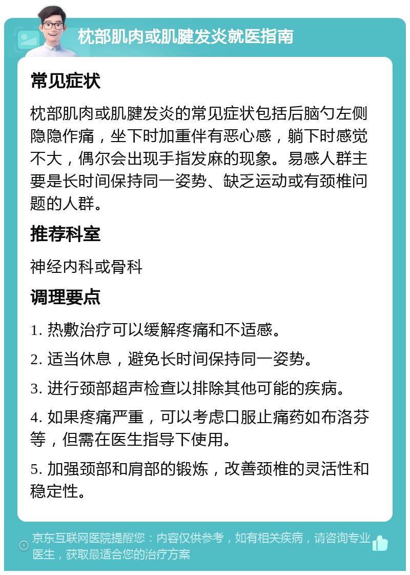 枕部肌肉或肌腱发炎就医指南 常见症状 枕部肌肉或肌腱发炎的常见症状包括后脑勺左侧隐隐作痛，坐下时加重伴有恶心感，躺下时感觉不大，偶尔会出现手指发麻的现象。易感人群主要是长时间保持同一姿势、缺乏运动或有颈椎问题的人群。 推荐科室 神经内科或骨科 调理要点 1. 热敷治疗可以缓解疼痛和不适感。 2. 适当休息，避免长时间保持同一姿势。 3. 进行颈部超声检查以排除其他可能的疾病。 4. 如果疼痛严重，可以考虑口服止痛药如布洛芬等，但需在医生指导下使用。 5. 加强颈部和肩部的锻炼，改善颈椎的灵活性和稳定性。